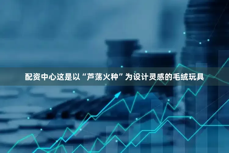 配资中心这是以“芦荡火种”为设计灵感的毛绒玩具