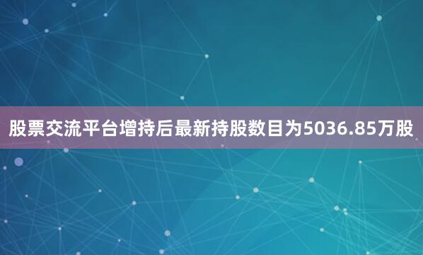 股票交流平台增持后最新持股数目为5036.85万股