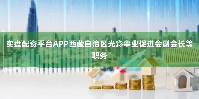 实盘配资平台APP西藏自治区光彩事业促进会副会长等职务