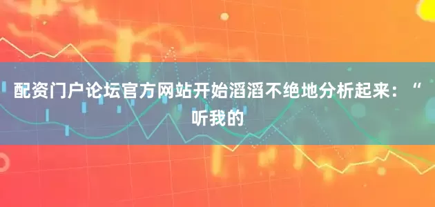配资门户论坛官方网站开始滔滔不绝地分析起来：“听我的