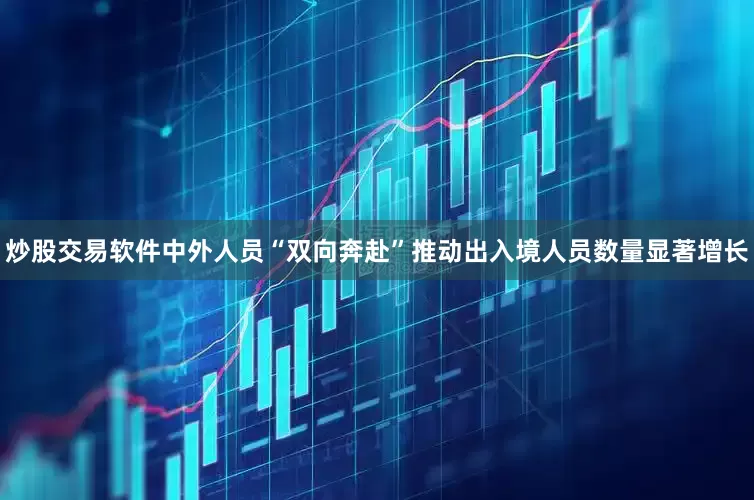 炒股交易软件中外人员“双向奔赴”推动出入境人员数量显著增长