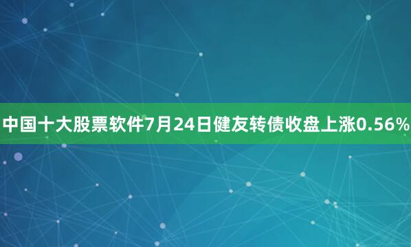 中国十大股票软件7月24日健友转债收盘上涨0.56%
