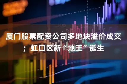 厦门股票配资公司多地块溢价成交；虹口区新“地王”诞生