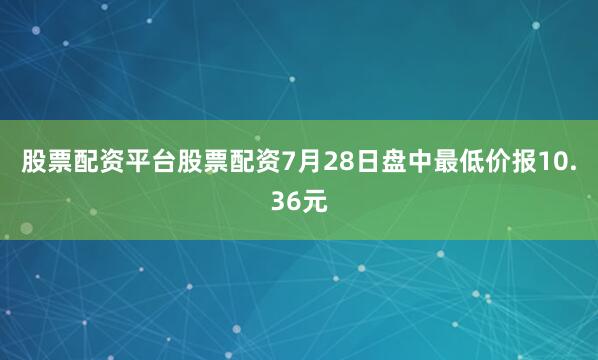 股票配资平台股票配资7月28日盘中最低价报10.36元