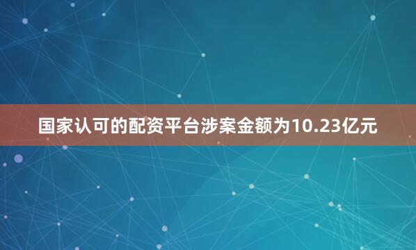 国家认可的配资平台涉案金额为10.23亿元