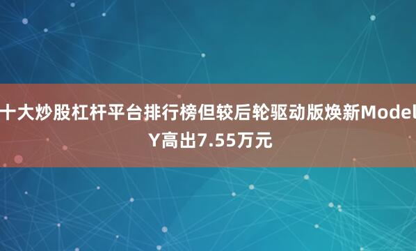 十大炒股杠杆平台排行榜但较后轮驱动版焕新Model Y高出7.55万元