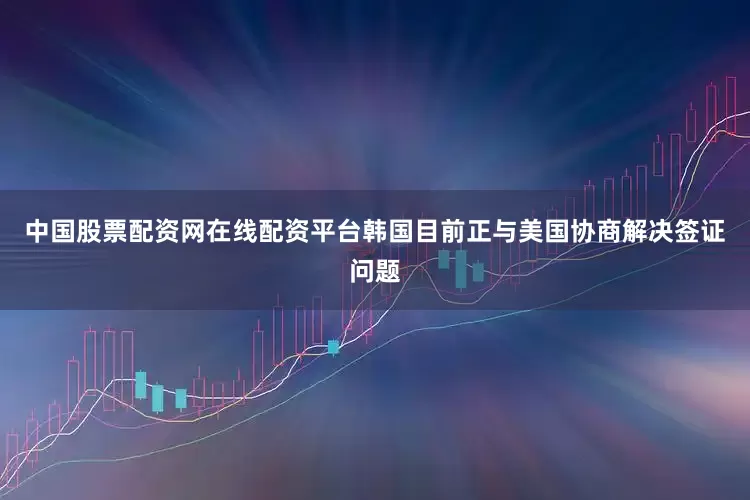 中国股票配资网在线配资平台韩国目前正与美国协商解决签证问题