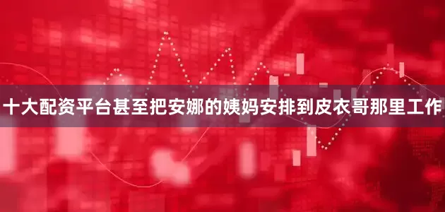 十大配资平台甚至把安娜的姨妈安排到皮衣哥那里工作
