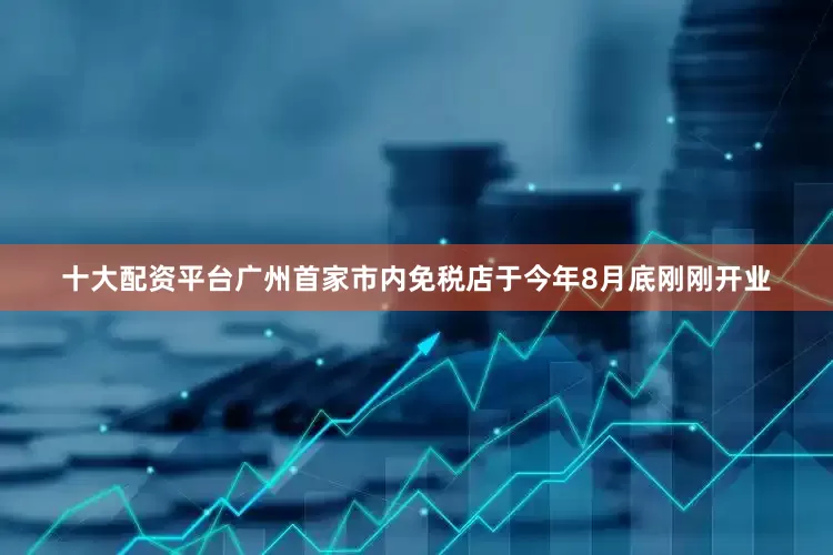 十大配资平台广州首家市内免税店于今年8月底刚刚开业