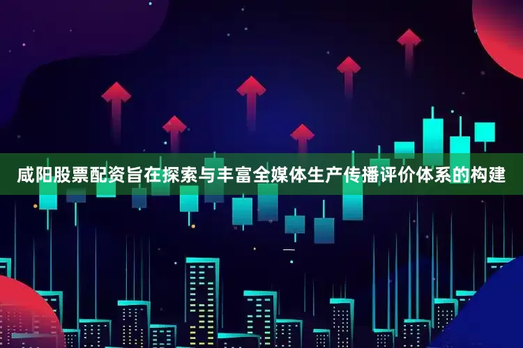 咸阳股票配资旨在探索与丰富全媒体生产传播评价体系的构建