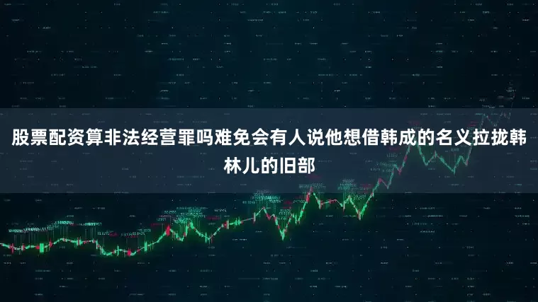 股票配资算非法经营罪吗难免会有人说他想借韩成的名义拉拢韩林儿的旧部