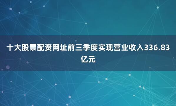 十大股票配资网址前三季度实现营业收入336.83亿元