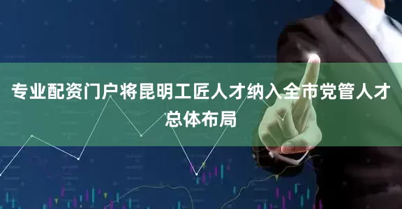 专业配资门户将昆明工匠人才纳入全市党管人才总体布局